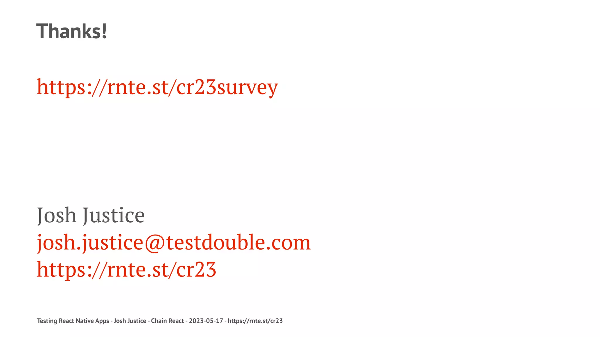 Thanks!
https://rnte.st/cr23survey
Josh Justice
josh.justice@testdouble.com
https://rnte.st/cr23
Testing React Native Apps - Josh Justice - Chain React - 2023-05-17 - https://rnte.st/cr23
 