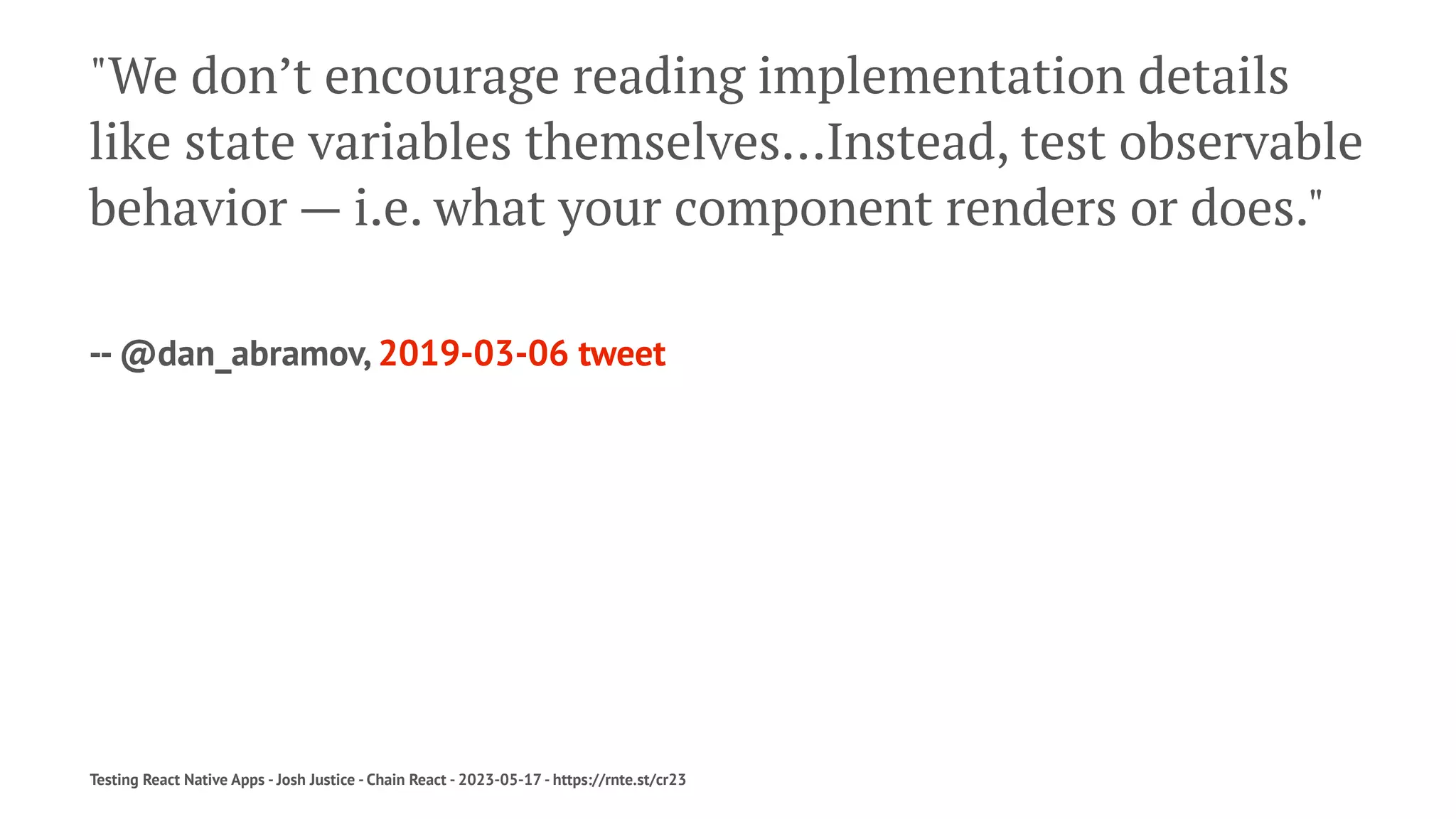 "We don’t encourage reading implementation details
like state variables themselves…Instead, test observable
behavior — i.e. what your component renders or does."
-- @dan_abramov, 2019-03-06 tweet
Testing React Native Apps - Josh Justice - Chain React - 2023-05-17 - https://rnte.st/cr23
 