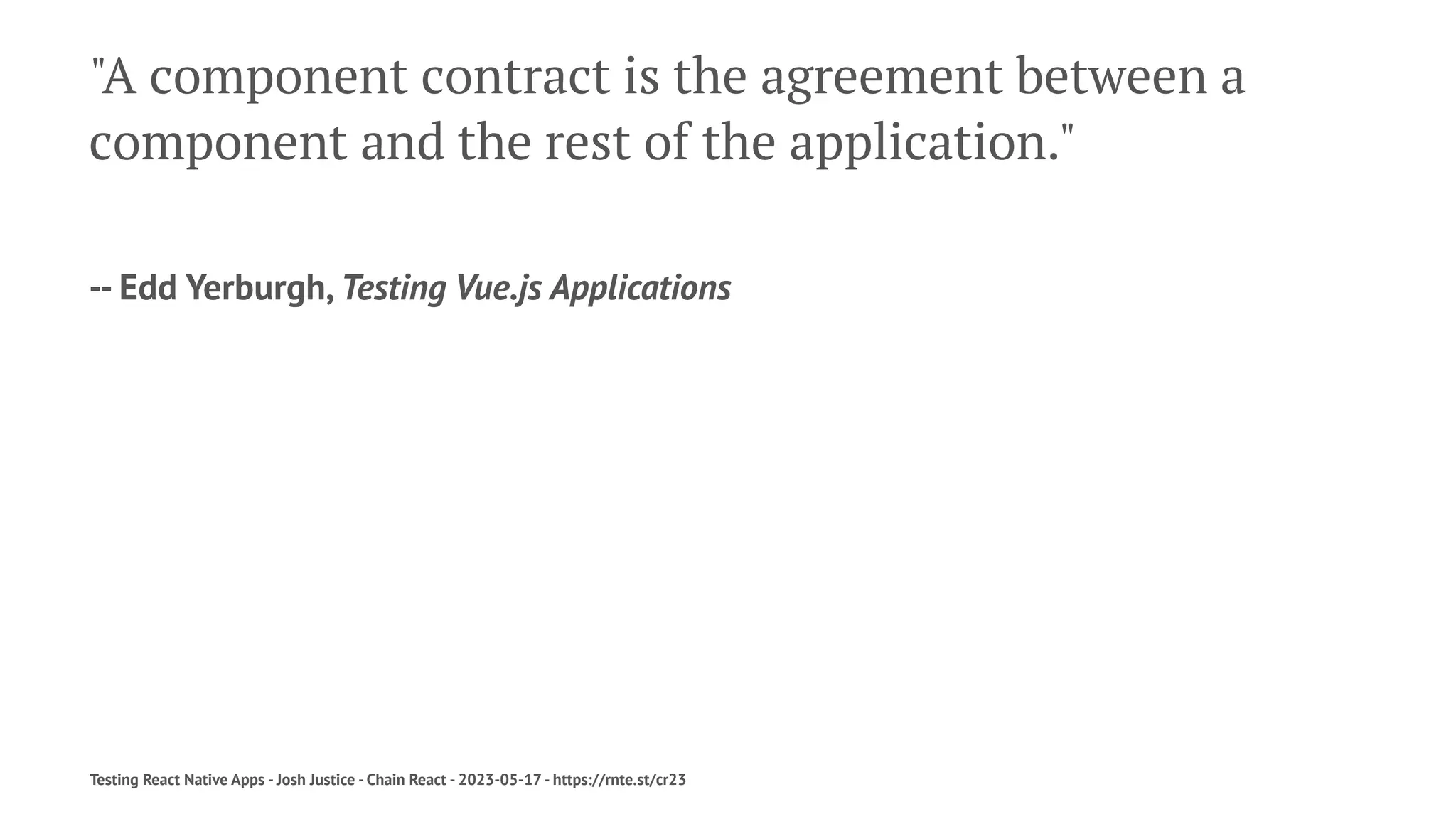"A component contract is the agreement between a
component and the rest of the application."
-- Edd Yerburgh, Testing Vue.js Applications
Testing React Native Apps - Josh Justice - Chain React - 2023-05-17 - https://rnte.st/cr23
 