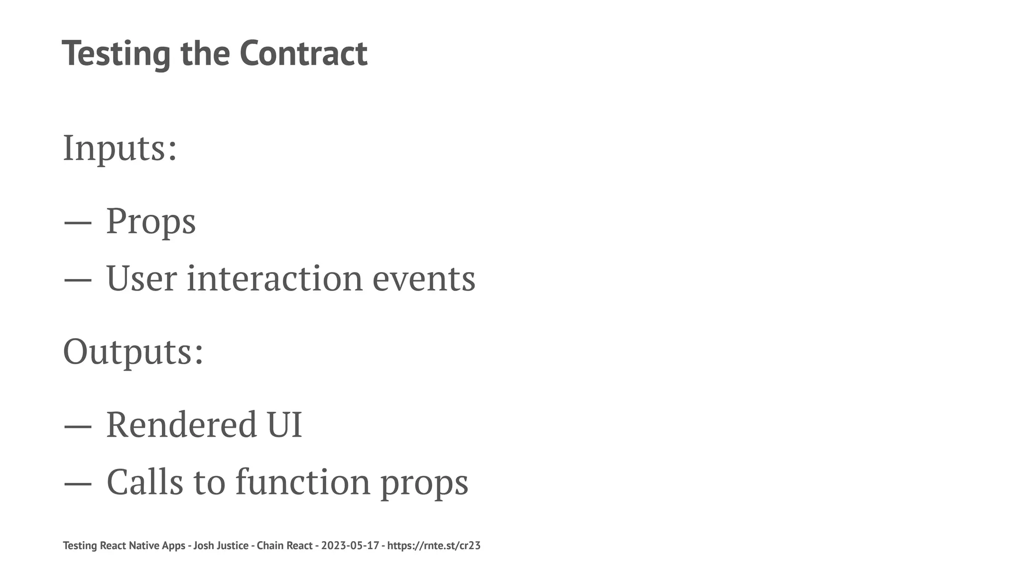 Testing the Contract
Inputs:
— Props
— User interaction events
Outputs:
— Rendered UI
— Calls to function props
Testing React Native Apps - Josh Justice - Chain React - 2023-05-17 - https://rnte.st/cr23
 