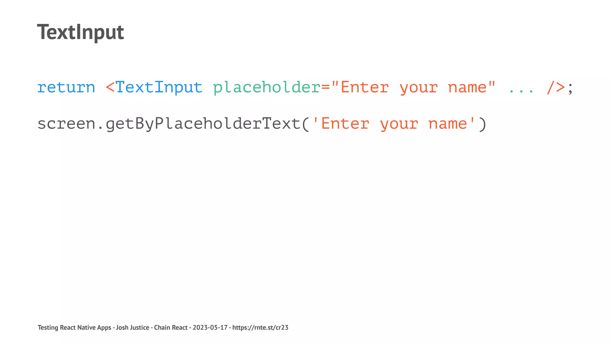 TextInput
return <TextInput placeholder="Enter your name" ... />;
screen.getByPlaceholderText('Enter your name')
Testing React Native Apps - Josh Justice - Chain React - 2023-05-17 - https://rnte.st/cr23
 