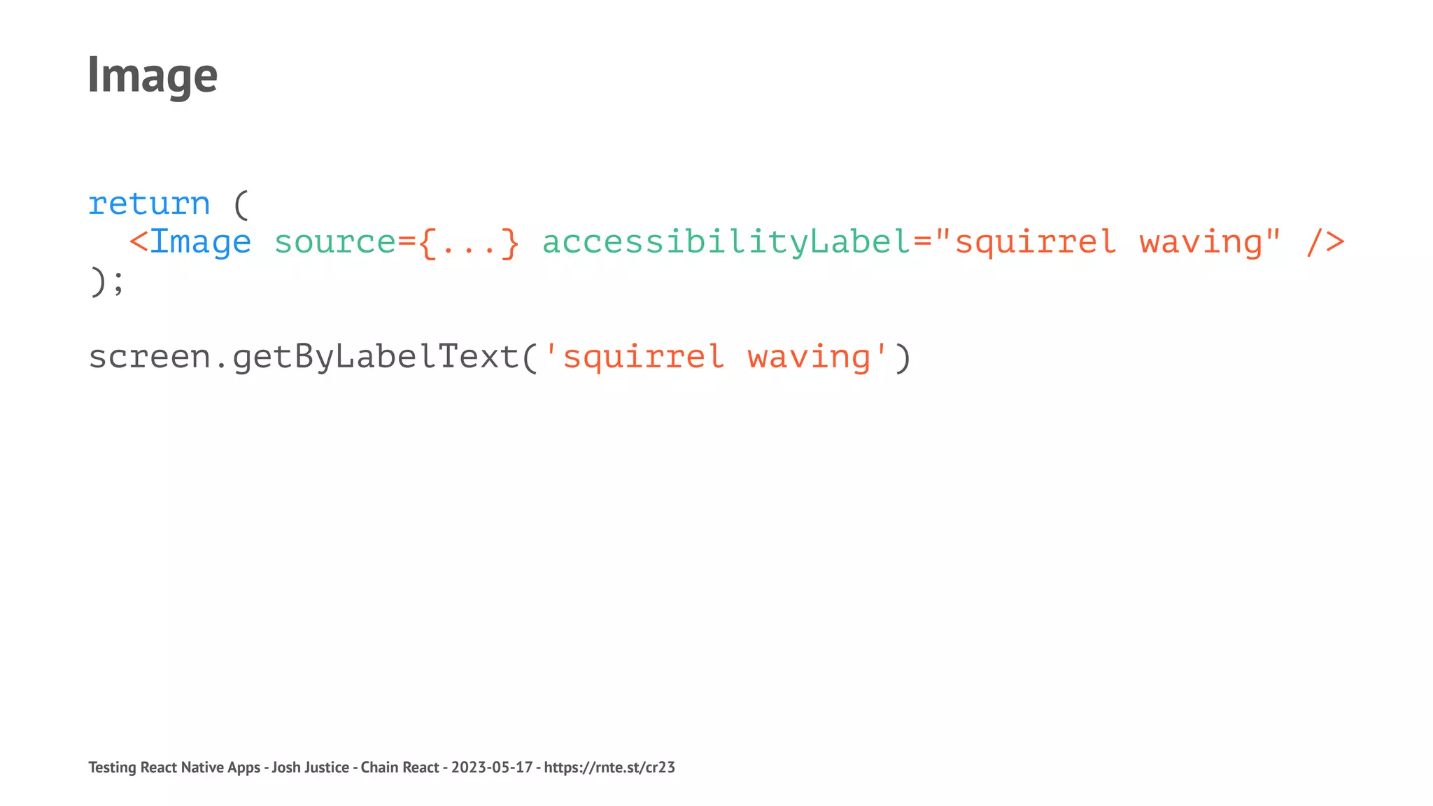 Image
return (
<Image source={...} accessibilityLabel="squirrel waving" />
);
screen.getByLabelText('squirrel waving')
Testing React Native Apps - Josh Justice - Chain React - 2023-05-17 - https://rnte.st/cr23
 