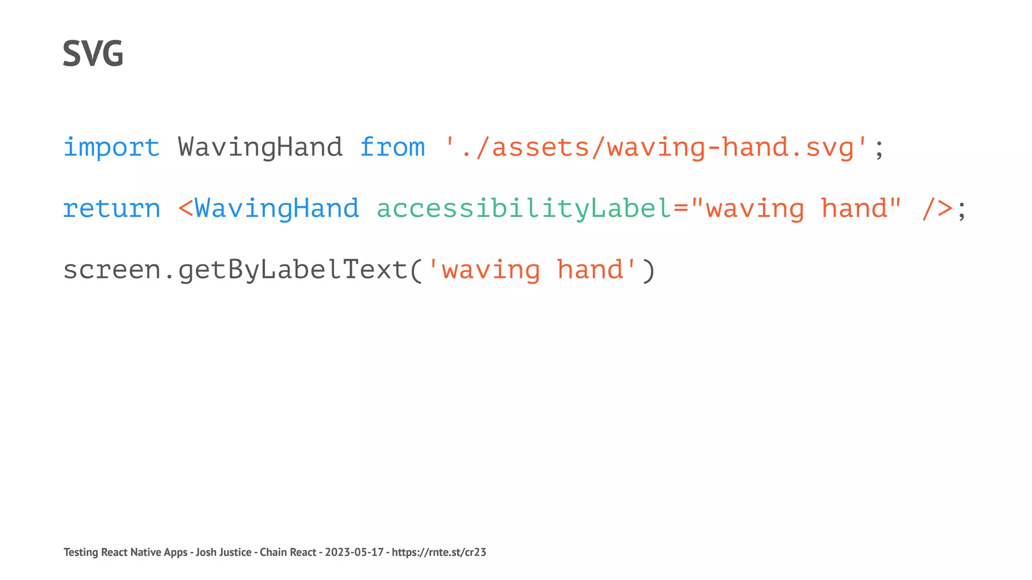 SVG
import WavingHand from './assets/waving-hand.svg';
return <WavingHand accessibilityLabel="waving hand" />;
screen.getByLabelText('waving hand')
Testing React Native Apps - Josh Justice - Chain React - 2023-05-17 - https://rnte.st/cr23
 
