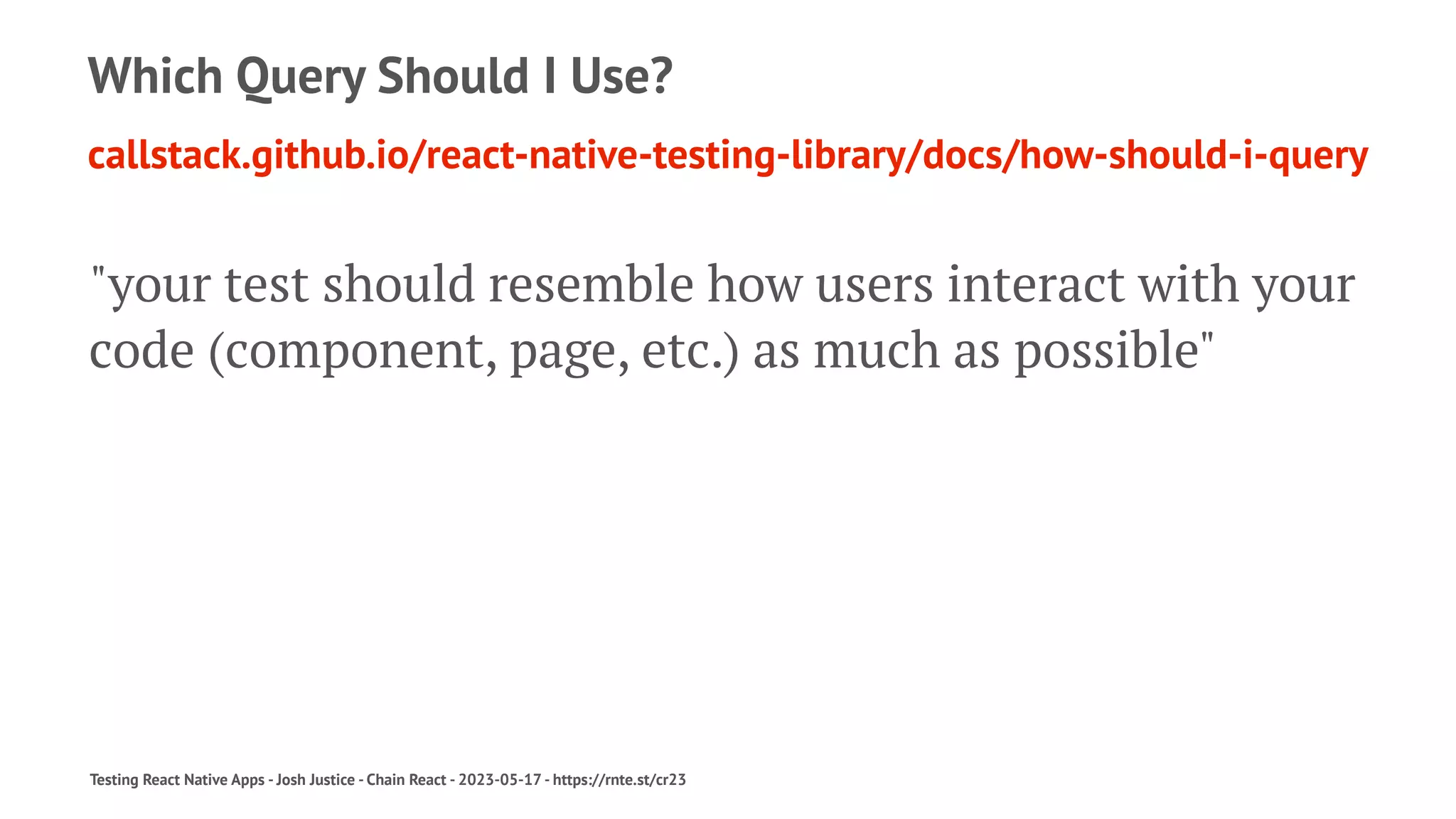 Which Query Should I Use?
callstack.github.io/react-native-testing-library/docs/how-should-i-query
"your test should resemble how users interact with your
code (component, page, etc.) as much as possible"
Testing React Native Apps - Josh Justice - Chain React - 2023-05-17 - https://rnte.st/cr23
 