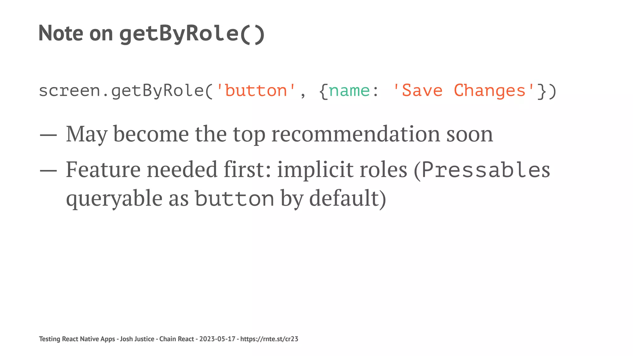 Note on getByRole()
screen.getByRole('button', {name: 'Save Changes'})
— May become the top recommendation soon
— Feature needed first: implicit roles (Pressables
queryable as button by default)
Testing React Native Apps - Josh Justice - Chain React - 2023-05-17 - https://rnte.st/cr23
 
