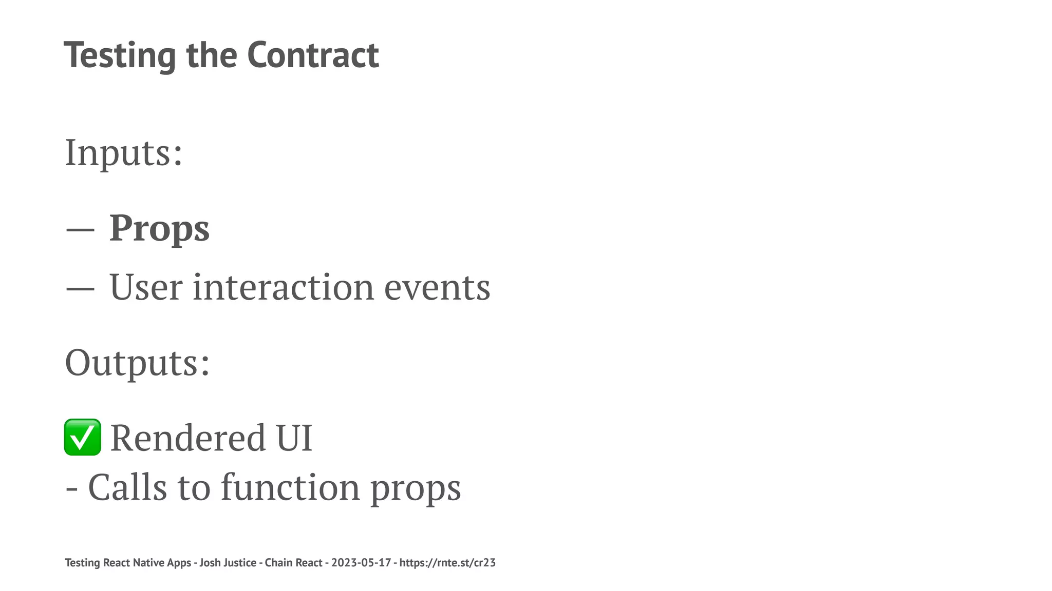 Testing the Contract
Inputs:
— Props
— User interaction events
Outputs:
✅
Rendered UI
- Calls to function props
Testing React Native Apps - Josh Justice - Chain React - 2023-05-17 - https://rnte.st/cr23
 