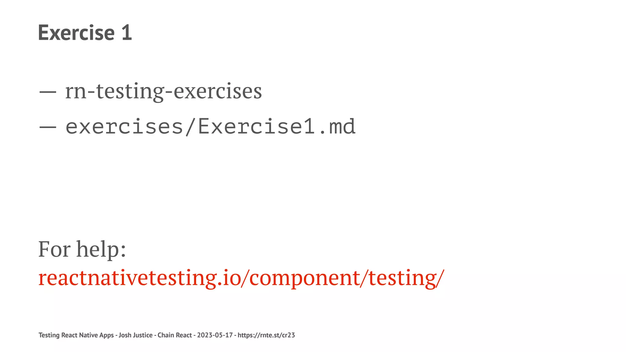 Exercise 1
— rn-testing-exercises
— exercises/Exercise1.md
For help:
reactnativetesting.io/component/testing/
Testing React Native Apps - Josh Justice - Chain React - 2023-05-17 - https://rnte.st/cr23
 