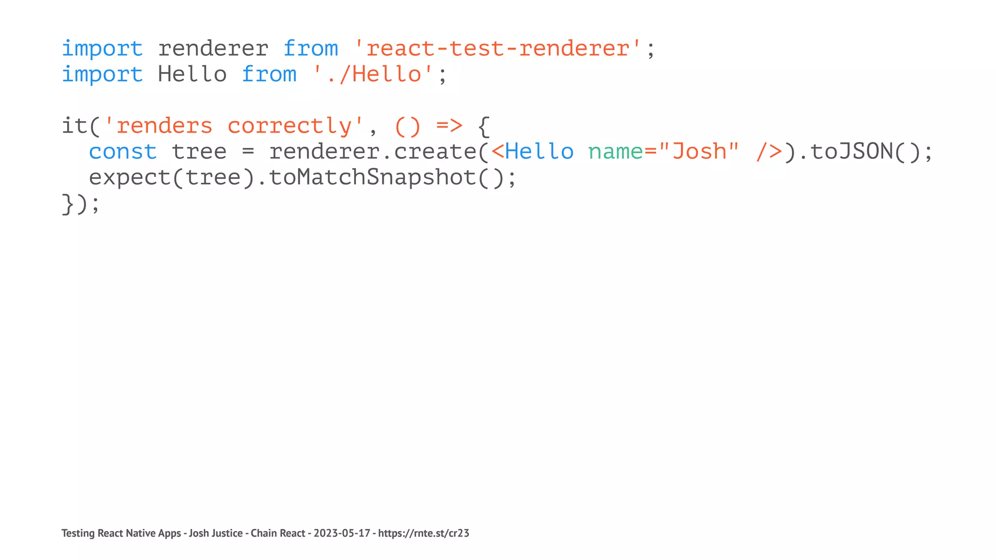 import renderer from 'react-test-renderer';
import Hello from './Hello';
it('renders correctly', () => {
const tree = renderer.create(<Hello name="Josh" />).toJSON();
expect(tree).toMatchSnapshot();
});
Testing React Native Apps - Josh Justice - Chain React - 2023-05-17 - https://rnte.st/cr23
 