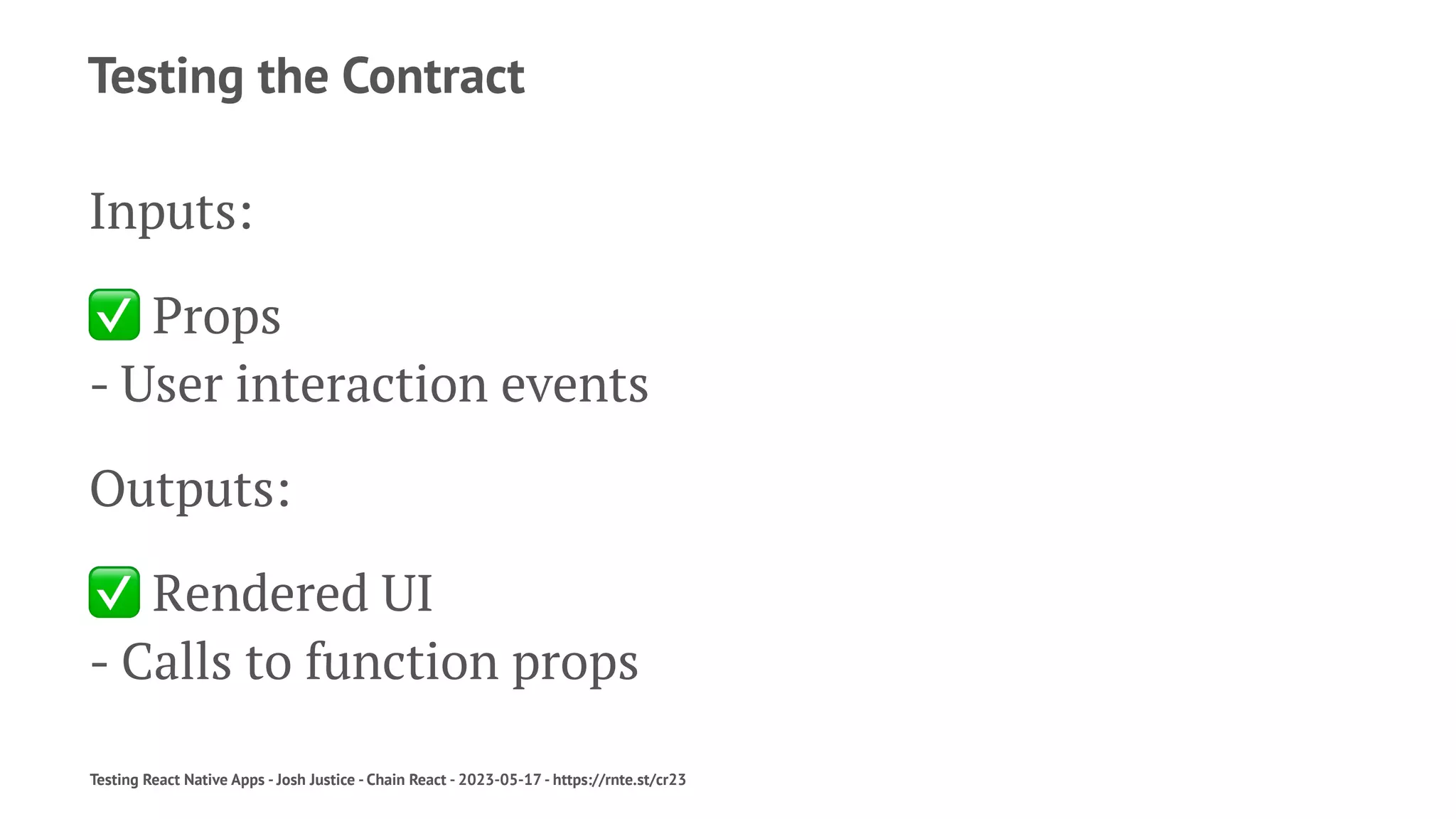 Testing the Contract
Inputs:
✅
Props
- User interaction events
Outputs:
✅
Rendered UI
- Calls to function props
Testing React Native Apps - Josh Justice - Chain React - 2023-05-17 - https://rnte.st/cr23
 