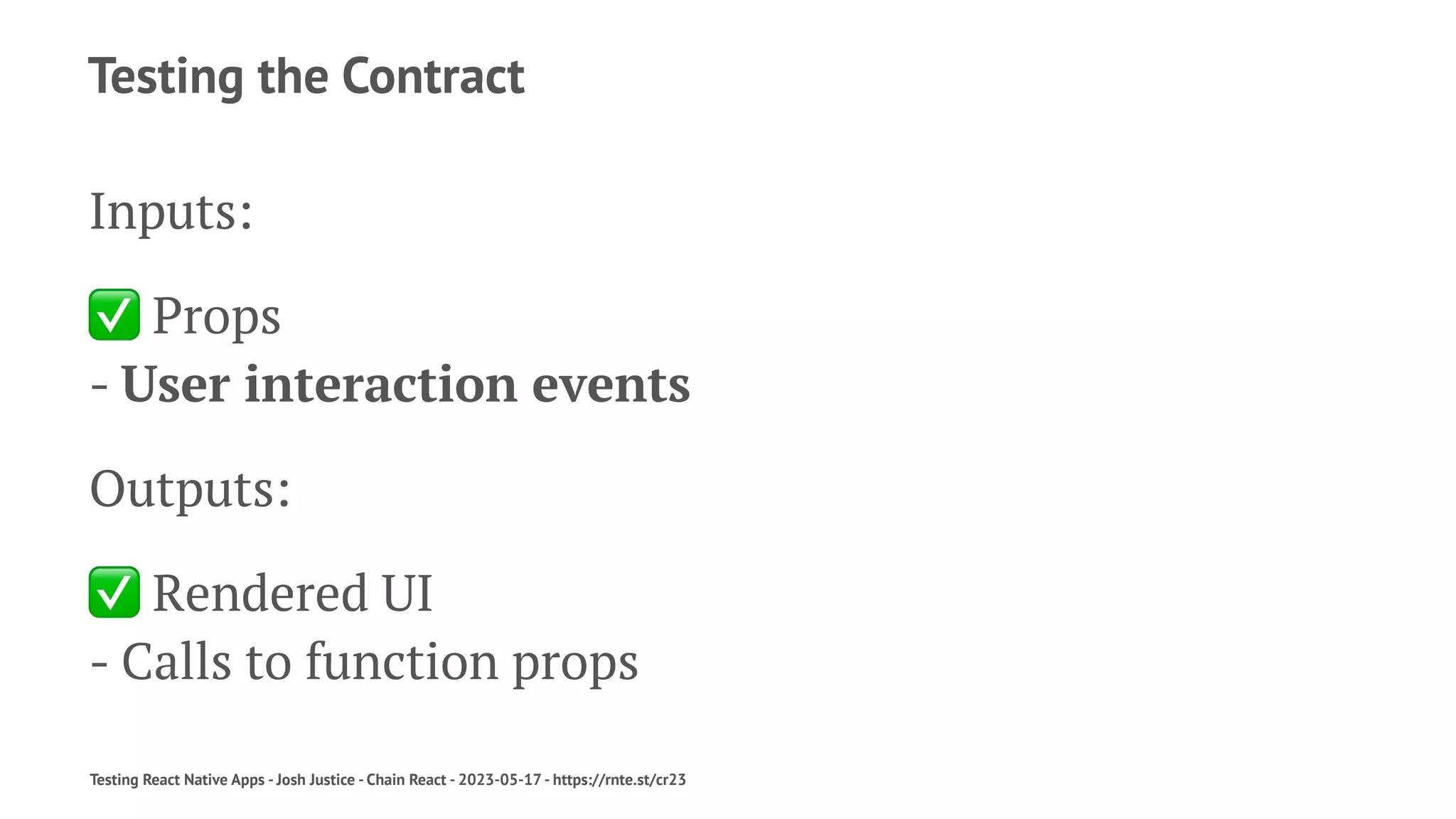 Testing the Contract
Inputs:
✅
Props
- User interaction events
Outputs:
✅
Rendered UI
- Calls to function props
Testing React Native Apps - Josh Justice - Chain React - 2023-05-17 - https://rnte.st/cr23
 