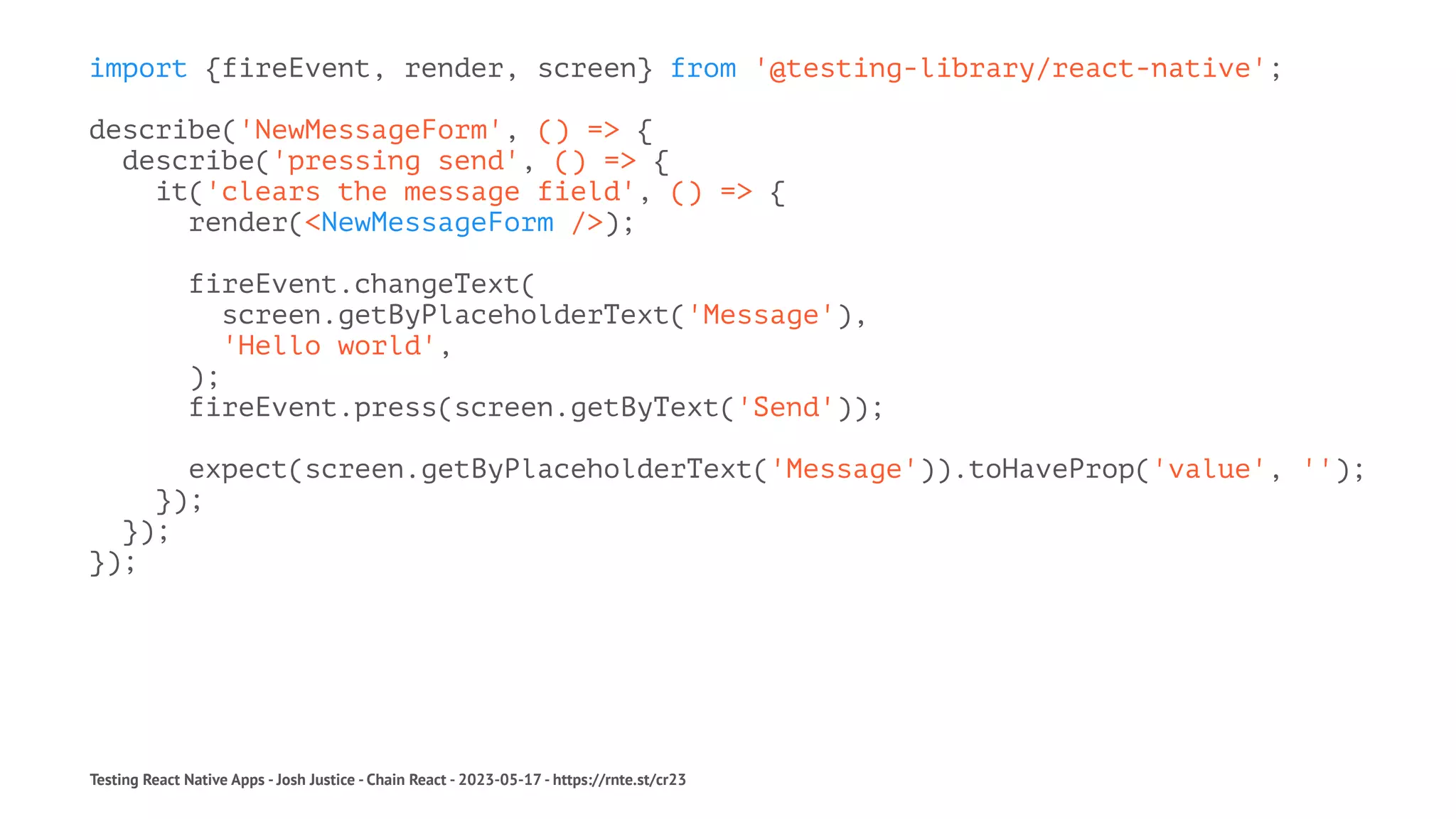 import {fireEvent, render, screen} from '@testing-library/react-native';
describe('NewMessageForm', () => {
describe('pressing send', () => {
it('clears the message field', () => {
render(<NewMessageForm />);
fireEvent.changeText(
screen.getByPlaceholderText('Message'),
'Hello world',
);
fireEvent.press(screen.getByText('Send'));
expect(screen.getByPlaceholderText('Message')).toHaveProp('value', '');
});
});
});
Testing React Native Apps - Josh Justice - Chain React - 2023-05-17 - https://rnte.st/cr23
 