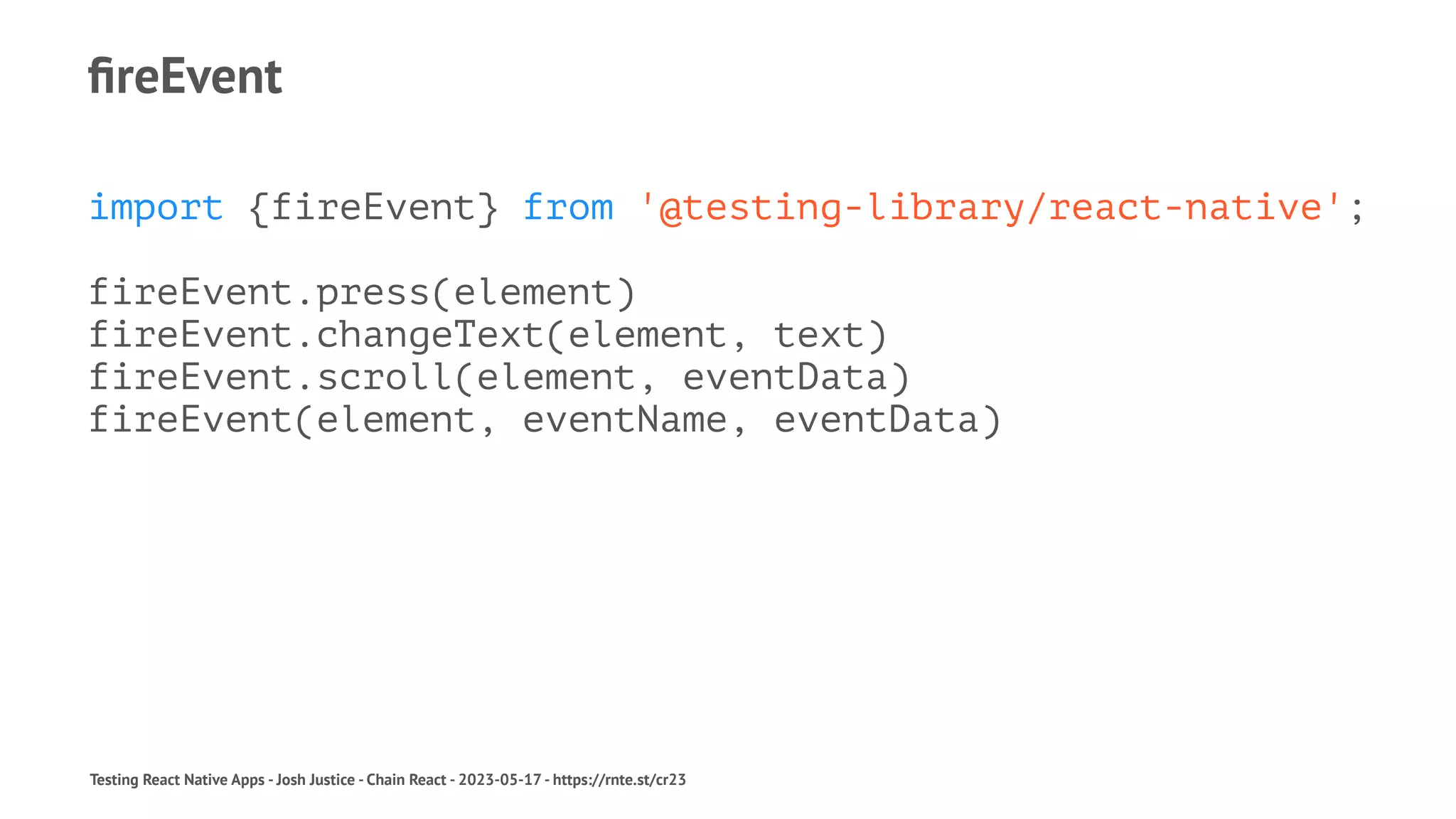 fireEvent
import {fireEvent} from '@testing-library/react-native';
fireEvent.press(element)
fireEvent.changeText(element, text)
fireEvent.scroll(element, eventData)
fireEvent(element, eventName, eventData)
Testing React Native Apps - Josh Justice - Chain React - 2023-05-17 - https://rnte.st/cr23
 