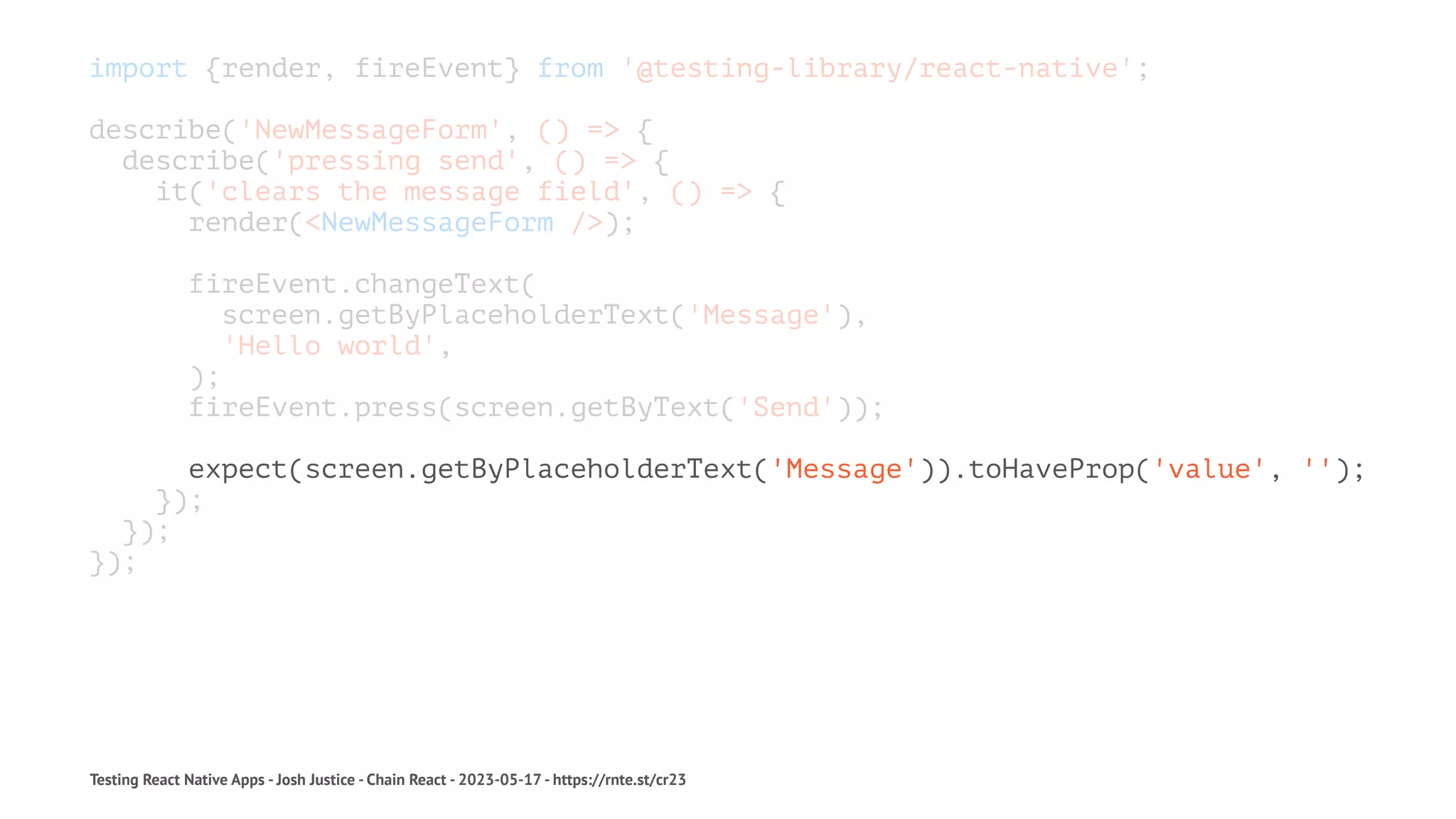 import {render, fireEvent} from '@testing-library/react-native';
describe('NewMessageForm', () => {
describe('pressing send', () => {
it('clears the message field', () => {
render(<NewMessageForm />);
fireEvent.changeText(
screen.getByPlaceholderText('Message'),
'Hello world',
);
fireEvent.press(screen.getByText('Send'));
expect(screen.getByPlaceholderText('Message')).toHaveProp('value', '');
});
});
});
Testing React Native Apps - Josh Justice - Chain React - 2023-05-17 - https://rnte.st/cr23
 