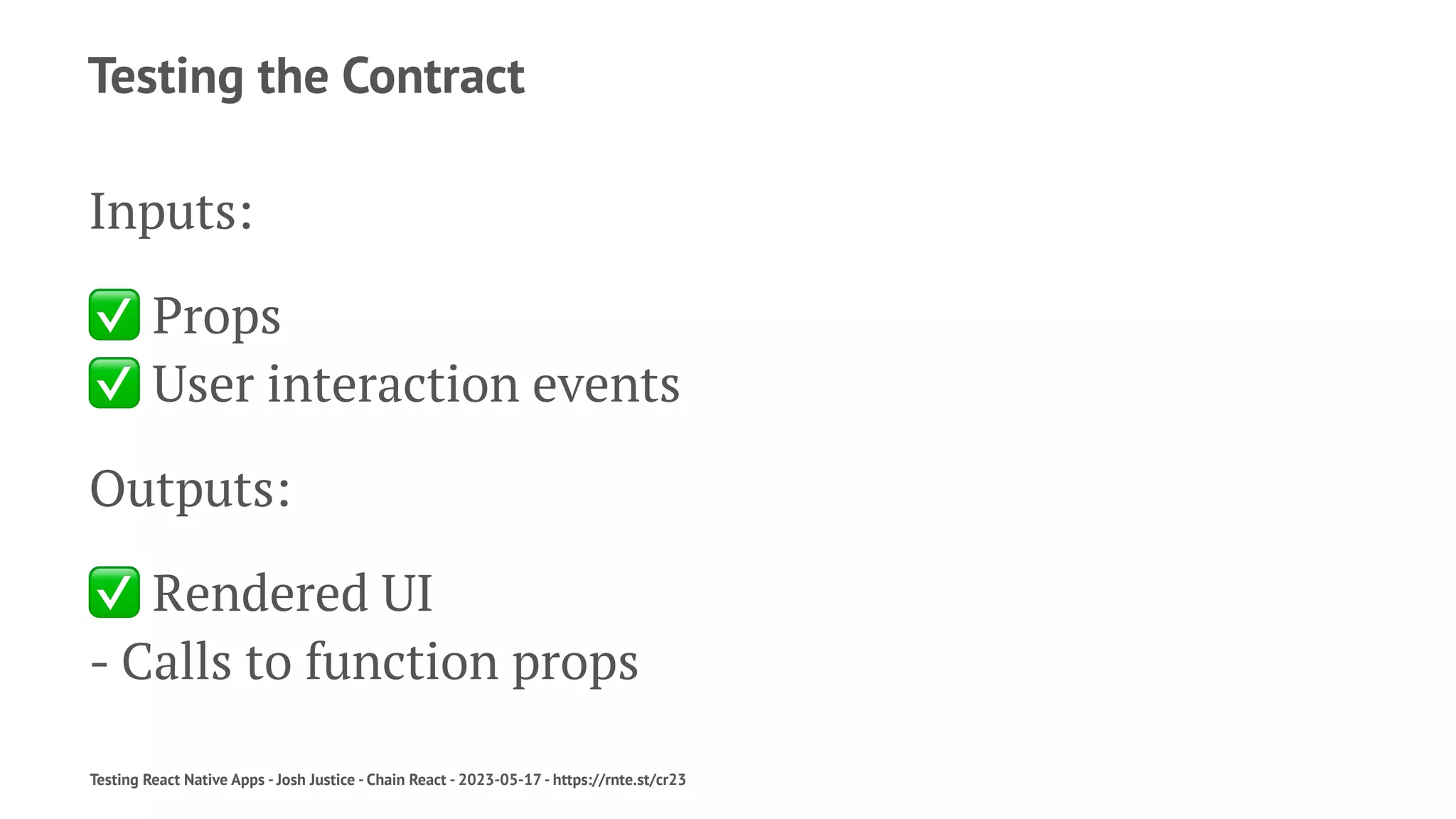 Testing the Contract
Inputs:
✅
Props
✅
User interaction events
Outputs:
✅
Rendered UI
- Calls to function props
Testing React Native Apps - Josh Justice - Chain React - 2023-05-17 - https://rnte.st/cr23
 