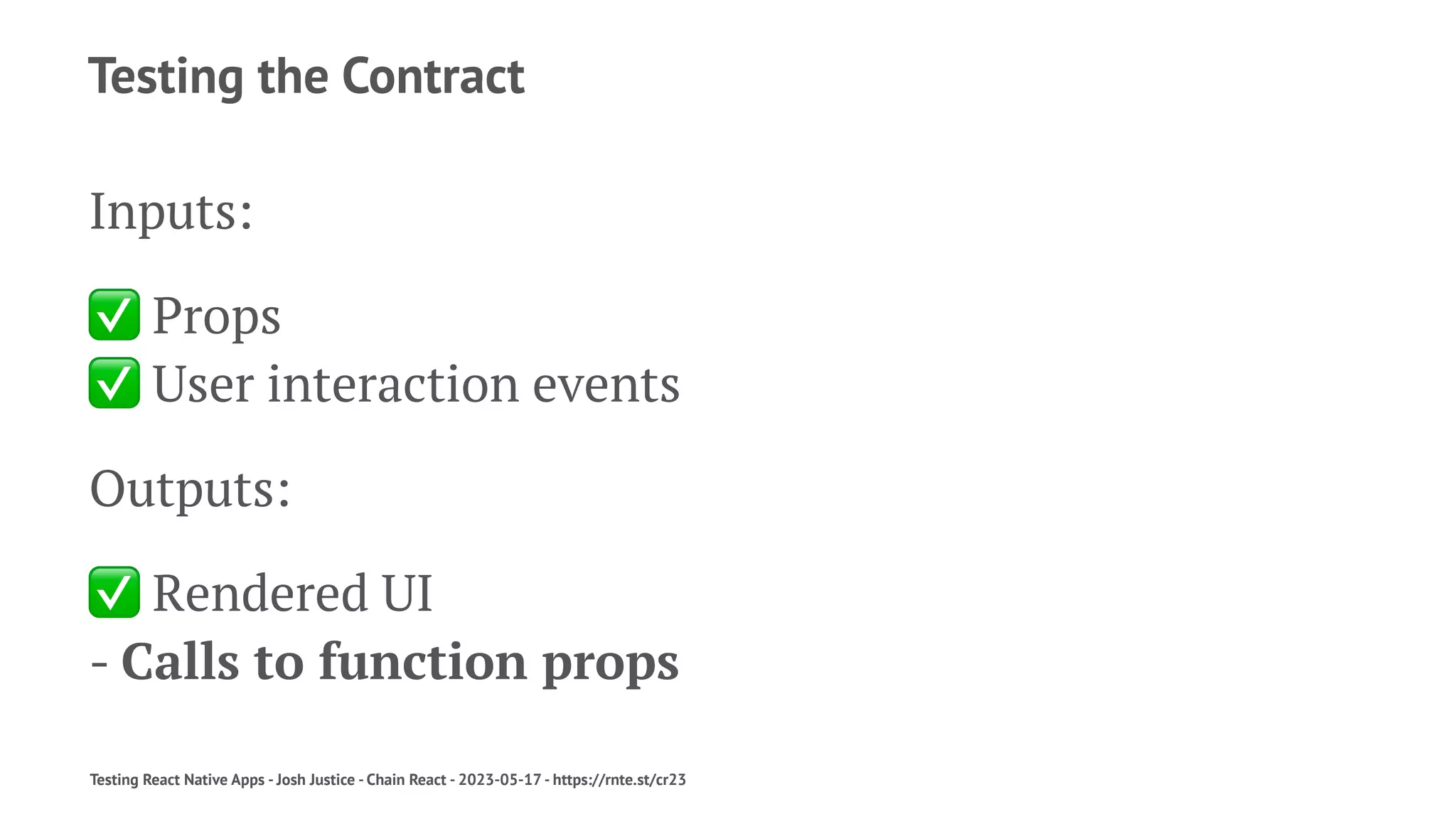 Testing the Contract
Inputs:
✅
Props
✅
User interaction events
Outputs:
✅
Rendered UI
- Calls to function props
Testing React Native Apps - Josh Justice - Chain React - 2023-05-17 - https://rnte.st/cr23
 