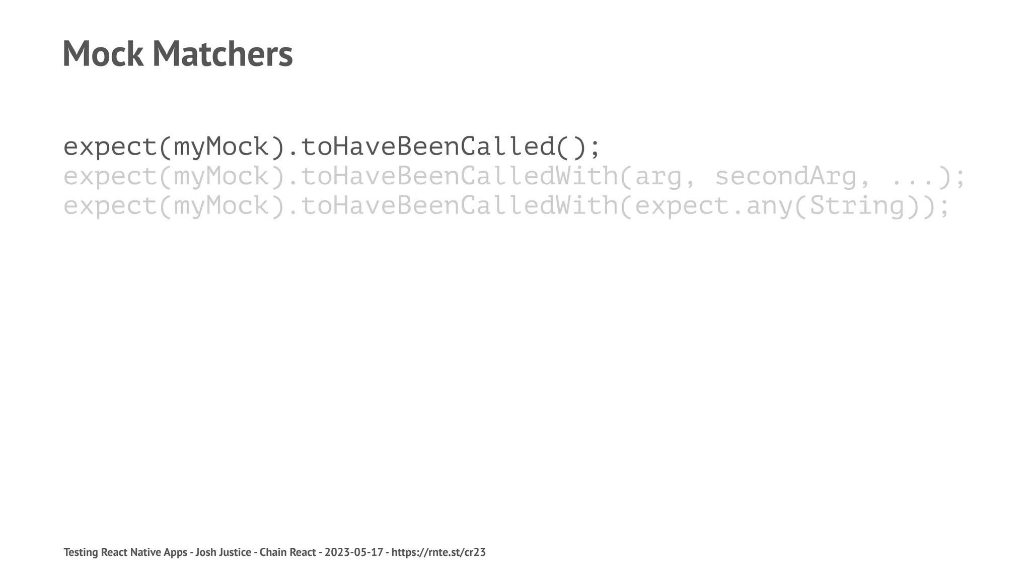 Mock Matchers
expect(myMock).toHaveBeenCalled();
expect(myMock).toHaveBeenCalledWith(arg, secondArg, ...);
expect(myMock).toHaveBeenCalledWith(expect.any(String));
Testing React Native Apps - Josh Justice - Chain React - 2023-05-17 - https://rnte.st/cr23
 