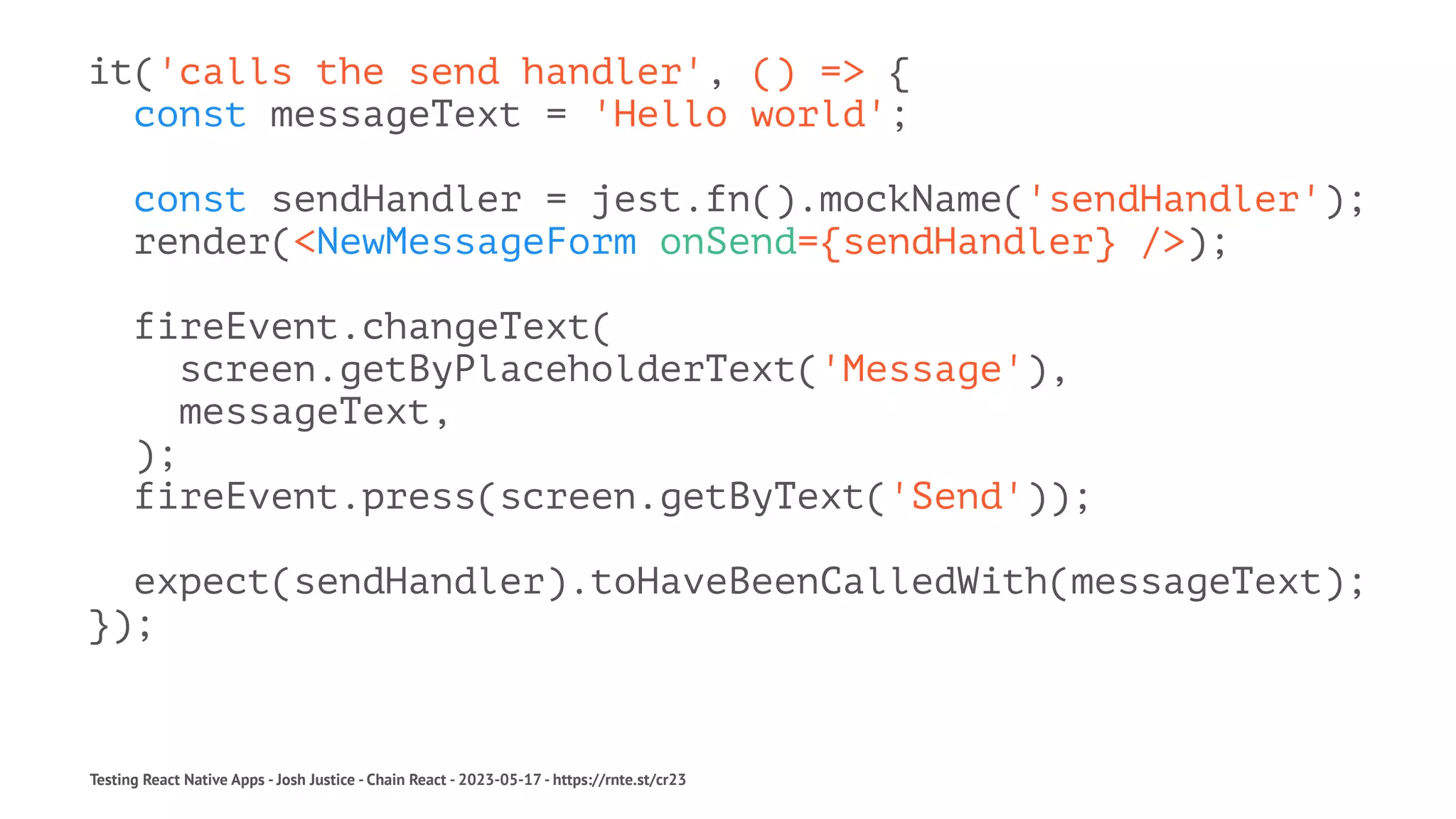 it('calls the send handler', () => {
const messageText = 'Hello world';
const sendHandler = jest.fn().mockName('sendHandler');
render(<NewMessageForm onSend={sendHandler} />);
fireEvent.changeText(
screen.getByPlaceholderText('Message'),
messageText,
);
fireEvent.press(screen.getByText('Send'));
expect(sendHandler).toHaveBeenCalledWith(messageText);
});
Testing React Native Apps - Josh Justice - Chain React - 2023-05-17 - https://rnte.st/cr23
 