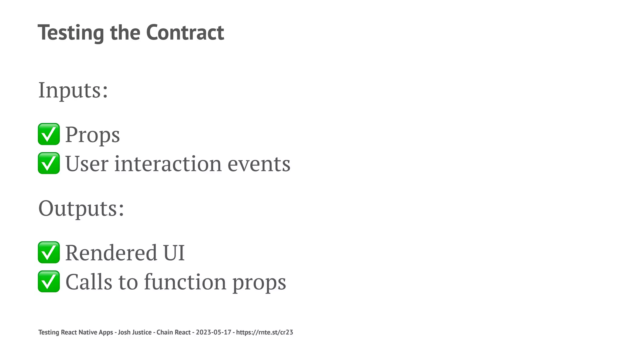 Testing the Contract
Inputs:
✅
Props
✅
User interaction events
Outputs:
✅
Rendered UI
✅
Calls to function props
Testing React Native Apps - Josh Justice - Chain React - 2023-05-17 - https://rnte.st/cr23
 