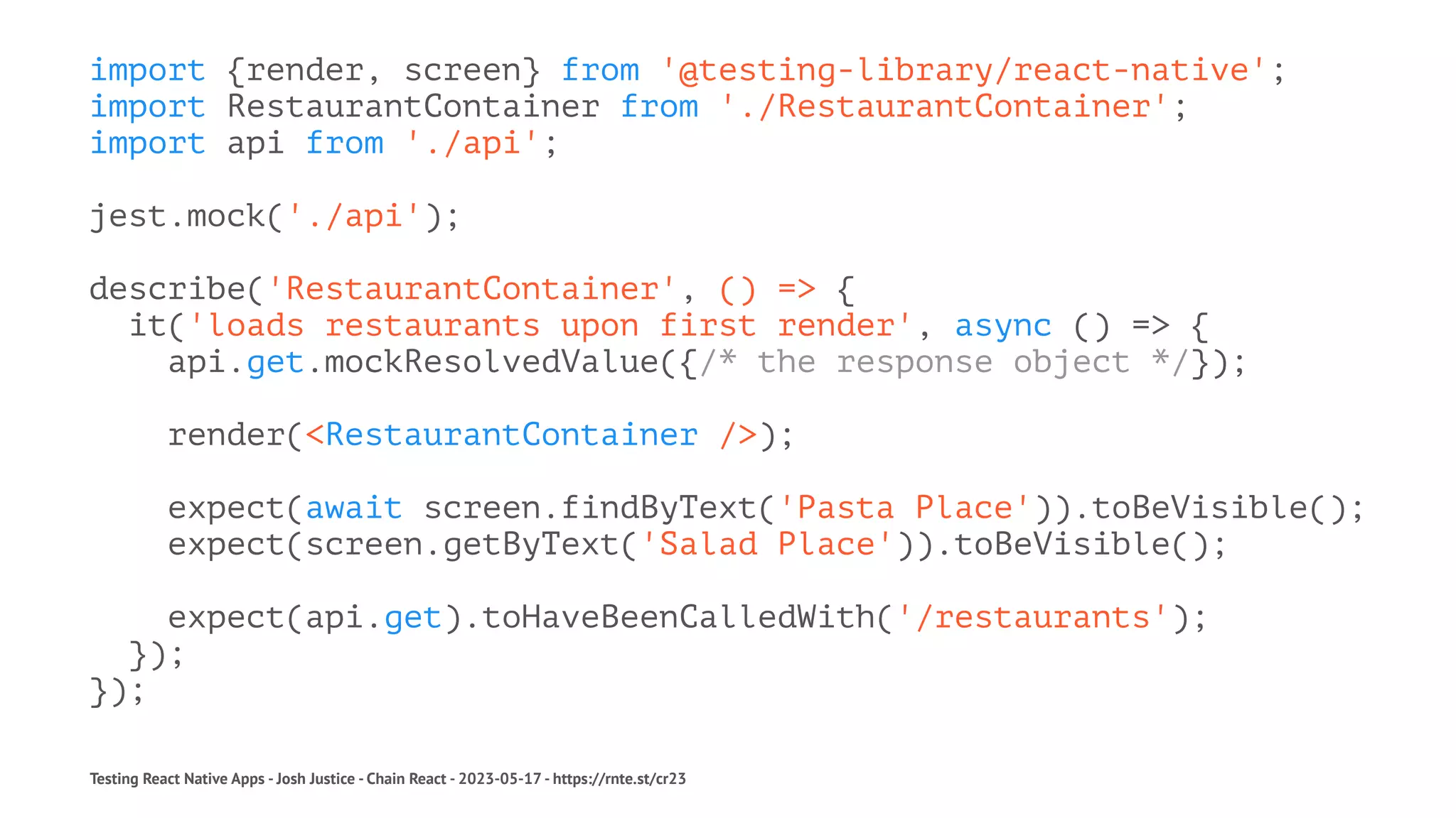 import {render, screen} from '@testing-library/react-native';
import RestaurantContainer from './RestaurantContainer';
import api from './api';
jest.mock('./api');
describe('RestaurantContainer', () => {
it('loads restaurants upon first render', async () => {
api.get.mockResolvedValue({/* the response object */});
render(<RestaurantContainer />);
expect(await screen.findByText('Pasta Place')).toBeVisible();
expect(screen.getByText('Salad Place')).toBeVisible();
expect(api.get).toHaveBeenCalledWith('/restaurants');
});
});
Testing React Native Apps - Josh Justice - Chain React - 2023-05-17 - https://rnte.st/cr23
 