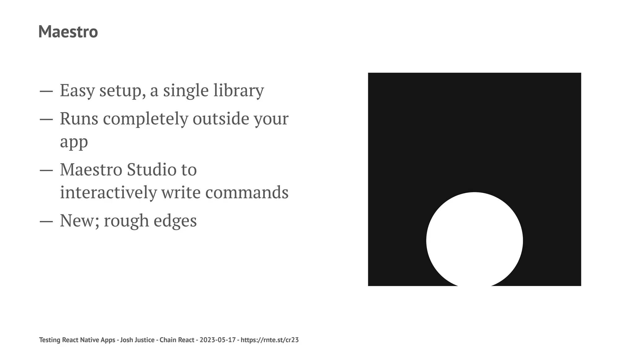 Maestro
— Easy setup, a single library
— Runs completely outside your
app
— Maestro Studio to
interactively write commands
— New; rough edges
Testing React Native Apps - Josh Justice - Chain React - 2023-05-17 - https://rnte.st/cr23
 