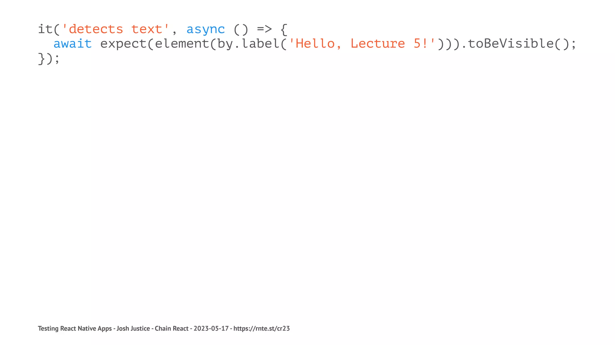 it('detects text', async () => {
await expect(element(by.label('Hello, Lecture 5!'))).toBeVisible();
});
Testing React Native Apps - Josh Justice - Chain React - 2023-05-17 - https://rnte.st/cr23
 