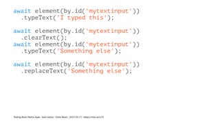 await element(by.id('mytextinput'))
.typeText('I typed this');
await element(by.id('mytextinput'))
.clearText();
await element(by.id('mytextinput'))
.typeText('Something else');
await element(by.id('mytextinput'))
.replaceText('Something else');
Testing React Native Apps - Josh Justice - Chain React - 2023-05-17 - https://rnte.st/cr23
 