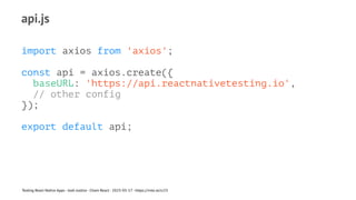 api.js
import axios from 'axios';
const api = axios.create({
baseURL: 'https://api.reactnativetesting.io',
// other config
});
export default api;
Testing React Native Apps - Josh Justice - Chain React - 2023-05-17 - https://rnte.st/cr23
 