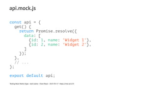 api.mock.js
const api = {
get() {
return Promise.resolve({
data: [
{id: 1, name: 'Widget 1'},
{id: 2, name: 'Widget 2'},
]
});
},
// ...
};
export default api;
Testing React Native Apps - Josh Justice - Chain React - 2023-05-17 - https://rnte.st/cr23
 