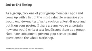 End-to-End Testing
As a group, pick one of your group members' apps and
come up with a list of the most valuable scenarios you
would end-to-end test. Write each on a Post-It note and
put it on your poster. If there are any you're uncertain
how you would write a test for, discuss them as a group.
Nominate someone to present your scenarios and
questions to the whole workshop.
Testing React Native Apps - Josh Justice - Chain React - 2023-05-17 - https://rnte.st/cr23
 