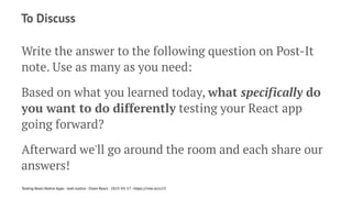 To Discuss
Write the answer to the following question on Post-It
note. Use as many as you need:
Based on what you learned today, what specifically do
you want to do differently testing your React app
going forward?
Afterward we'll go around the room and each share our
answers!
Testing React Native Apps - Josh Justice - Chain React - 2023-05-17 - https://rnte.st/cr23
 