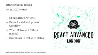 Effective Detox Testing
Oct 25, 2023 -Virtual
— CI on GitHub Actions
— Detox local development
workflow
— When Detox vs RNTL vs
manual
— How much to test with Detox
Testing React Native Apps - Josh Justice - Chain React - 2023-05-17 - https://rnte.st/cr23
 