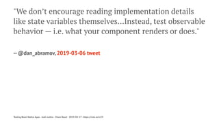"We don’t encourage reading implementation details
like state variables themselves…Instead, test observable
behavior — i.e. what your component renders or does."
-- @dan_abramov, 2019-03-06 tweet
Testing React Native Apps - Josh Justice - Chain React - 2023-05-17 - https://rnte.st/cr23
 