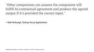 "Other components can assume the component will
fulfill its contractual agreement and produce the agreed
output if it’s provided the correct input."
-- Edd Yerburgh, Testing Vue.js Applications
Testing React Native Apps - Josh Justice - Chain React - 2023-05-17 - https://rnte.st/cr23
 