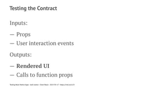 Testing the Contract
Inputs:
— Props
— User interaction events
Outputs:
— Rendered UI
— Calls to function props
Testing React Native Apps - Josh Justice - Chain React - 2023-05-17 - https://rnte.st/cr23
 
