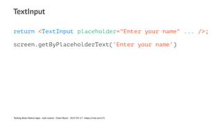 TextInput
return <TextInput placeholder="Enter your name" ... />;
screen.getByPlaceholderText('Enter your name')
Testing React Native Apps - Josh Justice - Chain React - 2023-05-17 - https://rnte.st/cr23
 