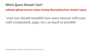 Which Query Should I Use?
callstack.github.io/react-native-testing-library/docs/how-should-i-query
"your test should resemble how users interact with your
code (component, page, etc.) as much as possible"
Testing React Native Apps - Josh Justice - Chain React - 2023-05-17 - https://rnte.st/cr23
 