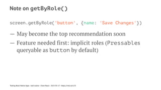 Note on getByRole()
screen.getByRole('button', {name: 'Save Changes'})
— May become the top recommendation soon
— Feature needed first: implicit roles (Pressables
queryable as button by default)
Testing React Native Apps - Josh Justice - Chain React - 2023-05-17 - https://rnte.st/cr23
 