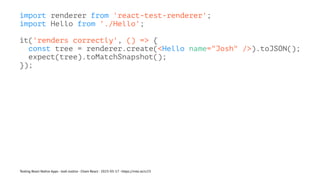 import renderer from 'react-test-renderer';
import Hello from './Hello';
it('renders correctly', () => {
const tree = renderer.create(<Hello name="Josh" />).toJSON();
expect(tree).toMatchSnapshot();
});
Testing React Native Apps - Josh Justice - Chain React - 2023-05-17 - https://rnte.st/cr23
 