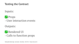 Testing the Contract
Inputs:
✅
Props
- User interaction events
Outputs:
✅
Rendered UI
- Calls to function props
Testing React Native Apps - Josh Justice - Chain React - 2023-05-17 - https://rnte.st/cr23
 