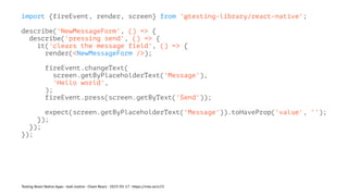 import {fireEvent, render, screen} from '@testing-library/react-native';
describe('NewMessageForm', () => {
describe('pressing send', () => {
it('clears the message field', () => {
render(<NewMessageForm />);
fireEvent.changeText(
screen.getByPlaceholderText('Message'),
'Hello world',
);
fireEvent.press(screen.getByText('Send'));
expect(screen.getByPlaceholderText('Message')).toHaveProp('value', '');
});
});
});
Testing React Native Apps - Josh Justice - Chain React - 2023-05-17 - https://rnte.st/cr23
 