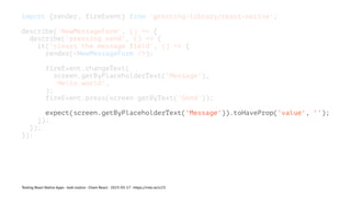 import {render, fireEvent} from '@testing-library/react-native';
describe('NewMessageForm', () => {
describe('pressing send', () => {
it('clears the message field', () => {
render(<NewMessageForm />);
fireEvent.changeText(
screen.getByPlaceholderText('Message'),
'Hello world',
);
fireEvent.press(screen.getByText('Send'));
expect(screen.getByPlaceholderText('Message')).toHaveProp('value', '');
});
});
});
Testing React Native Apps - Josh Justice - Chain React - 2023-05-17 - https://rnte.st/cr23
 