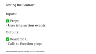 Testing the Contract
Inputs:
✅
Props
- User interaction events
Outputs:
✅
Rendered UI
- Calls to function props
Testing React Native Apps - Josh Justice - Chain React - 2023-05-17 - https://rnte.st/cr23
 