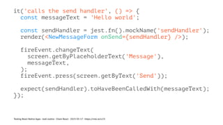 it('calls the send handler', () => {
const messageText = 'Hello world';
const sendHandler = jest.fn().mockName('sendHandler');
render(<NewMessageForm onSend={sendHandler} />);
fireEvent.changeText(
screen.getByPlaceholderText('Message'),
messageText,
);
fireEvent.press(screen.getByText('Send'));
expect(sendHandler).toHaveBeenCalledWith(messageText);
});
Testing React Native Apps - Josh Justice - Chain React - 2023-05-17 - https://rnte.st/cr23
 