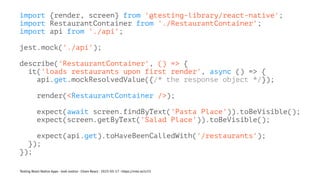 import {render, screen} from '@testing-library/react-native';
import RestaurantContainer from './RestaurantContainer';
import api from './api';
jest.mock('./api');
describe('RestaurantContainer', () => {
it('loads restaurants upon first render', async () => {
api.get.mockResolvedValue({/* the response object */});
render(<RestaurantContainer />);
expect(await screen.findByText('Pasta Place')).toBeVisible();
expect(screen.getByText('Salad Place')).toBeVisible();
expect(api.get).toHaveBeenCalledWith('/restaurants');
});
});
Testing React Native Apps - Josh Justice - Chain React - 2023-05-17 - https://rnte.st/cr23
 
