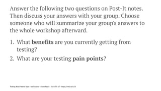 Answer the following two questions on Post-It notes.
Then discuss your answers with your group. Choose
someone who will summarize your group's answers to
the whole workshop afterward.
1. What benefits are you currently getting from
testing?
2. What are your testing pain points?
Testing React Native Apps - Josh Justice - Chain React - 2023-05-17 - https://rnte.st/cr23
 