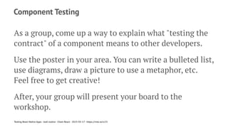 Component Testing
As a group, come up a way to explain what "testing the
contract" of a component means to other developers.
Use the poster in your area. You can write a bulleted list,
use diagrams, draw a picture to use a metaphor, etc.
Feel free to get creative!
After, your group will present your board to the
workshop.
Testing React Native Apps - Josh Justice - Chain React - 2023-05-17 - https://rnte.st/cr23
 