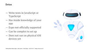 Detox
— Write tests in JavaScript or
TypeScript
— Has inside knowledge of your
app
— Expo not officially supported
— Can be complex to set up
— Does not run on physical iOS
devices yet
Testing React Native Apps - Josh Justice - Chain React - 2023-05-17 - https://rnte.st/cr23
 