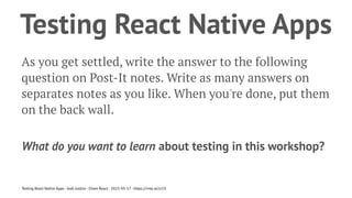 Testing React Native Apps
As you get settled, write the answer to the following
question on Post-It notes. Write as many answers on
separates notes as you like. When you're done, put them
on the back wall.
What do you want to learn about testing in this workshop?
Testing React Native Apps - Josh Justice - Chain React - 2023-05-17 - https://rnte.st/cr23
 