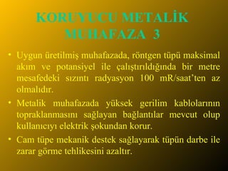 KORUYUCU METALİK MUHAFAZA  3 Uygun üretilmiş muhafazada, röntgen tüpü maksimal akım ve potansiyel ile çalıştırıldığında bir metre mesafedeki sızıntı radyasyon 100 mR/saat’ten az olmalıdır. Metalik muhafazada yüksek gerilim kablolarının topraklanmasını sağlayan bağlantılar mevcut olup kullanıcıyı elektrik şokundan korur. Cam tüpe mekanik destek sağlayarak tüpün darbe ile zarar görme tehlikesini azaltır. 