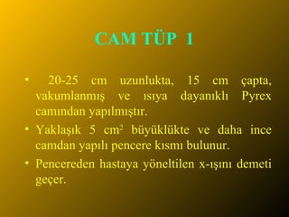 CAM TÜP  1 20-25 cm uzunlukta, 15 cm çapta, vakumlanmış ve ısıya dayanıklı Pyrex camından yapılmıştır.  Yaklaşık 5 cm 2  büyüklükte ve daha ince camdan yapılı pencere kısmı bulunur. Pencereden hastaya yöneltilen x-ışını demeti geçer.  